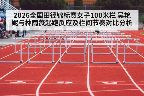 2026全国田径锦标赛女子100米栏 吴艳妮与林雨薇起跑反应及栏间节奏对比分析